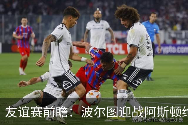 友谊赛前瞻：波尔图迎战阿斯顿维拉，双冠残阵巨龙球场交锋